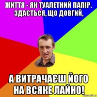 життя - як туалетний папір. здається, що довгий, а витрачаєш його на всяке лайно!