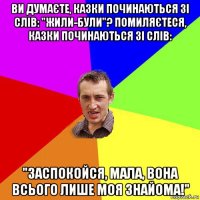 ви думаєте, казки починаються зі слів: "жили-були"? помиляєтеся, казки починаються зі слів: "заспокойся, мала, вона всього лише моя знайома!"