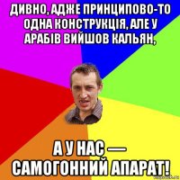 дивно, адже принципово-то одна конструкція, але у арабів вийшов кальян, а у нас — самогонний апарат!