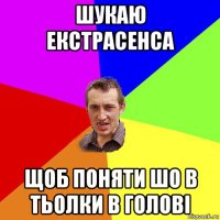 шукаю екстрасенса щоб поняти шо в тьолки в голові