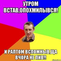 утром встав,опохмилывся! и раптом вспомныв,ща вчора не пив!!