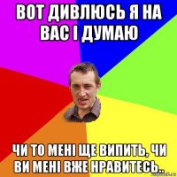 вот дивлюсь я на вас і думаю чи то мені ще випить, чи ви мені вже нравитесь..