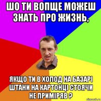 шо ти вопще можеш знать про жизнь, якщо ти в холод на базарі штани на картонці стоячи не приміряв ?