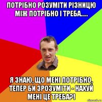 потрібно розуміти різницю між потрібно і треба..... я знаю, що мені потрібно, тепер би зрозуміти - нахуй мені це треба?!