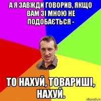 а я завжди говорив, якщо вам зі мною не подобається - то нахуй, товариші, нахуй.