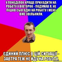 у понеділок краще приходити на роботу у вівторок - подумав я, не пішов сьогодні на роботу і мене вже звільнили. єдиний плюс в цій ситуації - завтра теж не йду на роботу.