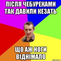 після чебуреками так давили кезать що аж ноги віднімало