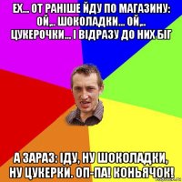 ех... от раніше йду по магазину: ой,.. шоколадки... ой,.. цукерочки... і відразу до них біг а зараз: іду, ну шоколадки, ну цукерки. оп-па! коньячок!