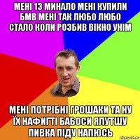 мені 13 минало мені купили бмв мені так любо любо стало коли розбив вікно унім мені потрібні грошаки та ну їх нафигті бабоси ялутшу пивка піду напюсь