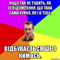 ніщо так не тішить, як усвідомлення, що така сама хуйня, як і в тебе, відбувається ше з кимось.