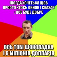 іногда хочеться щоб прсото хтось обняв і сказав : все буде добре ось тобі шоколадка і 6 міліонів долларів