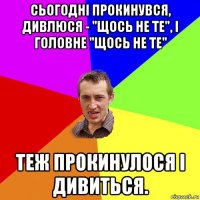 сьогодні прокинувся, дивлюся - "щось не те", і головне "щось не те" теж прокинулося і дивиться.