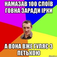 намазав 100 слоїв говна заради ірки а вона вже гуляє з петькою