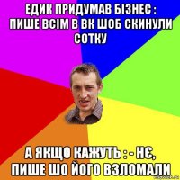 едик придумав бізнес : пише всім в вк шоб скинули сотку а якщо кажуть : - нє, пише шо його взломали