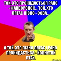 той, хто прокидається рано - жайворонок... той, хто лягає пізно - сова... а той, хто пізно лягає і рано прокидається - йобнутий птах.