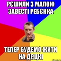 рєшили з малою завесті ребєнка тепер будемо жити на дєцкі