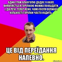 один грам алкоголю додає 9 ккал. виявляється горілкою можна пообідати. і, до речі, тепер ясно, чому після великої кількості горілки часто нудить. це від переїдання напевно.