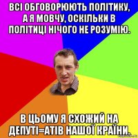 всі обговорюють політику, а я мовчу, оскільки в політиці нічого не розумію. в цьому я схожий на депуті=атів нашої країни.