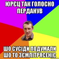 юрєц так голосно перданув шо сусіди подумали шо то зємлітрясеніє