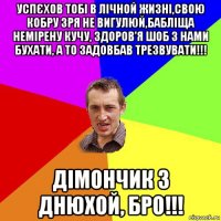 успєхов тобі в лічной жизні,свою кобру зря не вигулюй,бабліща немірену кучу, здоров'я шоб з нами бухати, а то задовбав трезвувати!!! дімончик з днюхой, бро!!!