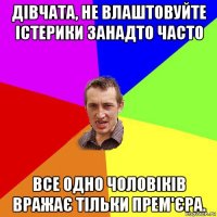 дівчата, не влаштовуйте істерики занадто часто все одно чоловіків вражає тільки прем'єра.