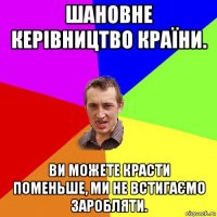 шановне керівництво країни. ви можете красти поменьше, ми не встигаємо заробляти.