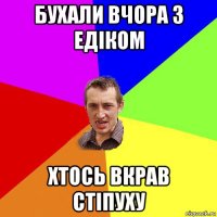 бухали вчора з едіком хтось вкрав стіпуху