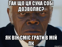 так що ця сука собі дозволяє? як він сміє грати в мій пк