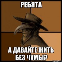 ребята а давайте жить без чумы?