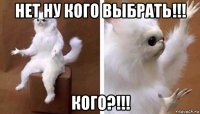 нет ну кого выбрать!!! кого?!!!