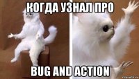 когда узнал про bug and action