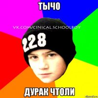 тычо дурак чтоли