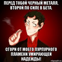 перед тобой черный металл, второй по силе в бета. сгори от моего пурпурного пламени умирающей надежды!