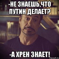 -не знаешь,что путин делает? -а хрен знает!