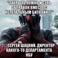 "закрыть нужно и сеть заправок вместе с нелегальным биткойн?)" © сергей шацкий. директор какого-то департамента нбу