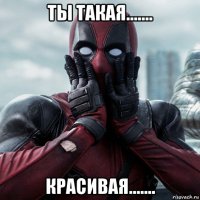 ты такая....... красивая.......