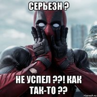 серьезн ? не успел ??! как так-то ??