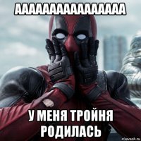 аааааааааааааааа у меня тройня родилась