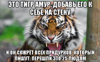 это тигр амур, добавь его к себе на стену и он сожрёт всех придурков, который пишут: перешли это 25 людям