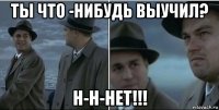 ты что -нибудь выучил? н-н-нет!!!