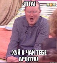 -*пта! -хуй в чай тебе аропта!