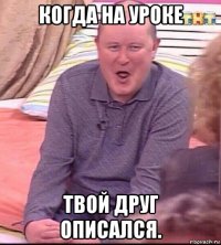 когда на уроке твой друг описался.