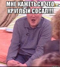 мне кажеться что круглый сосал!!! 