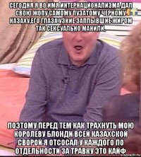 сегодня я во имя интернационализма дал свою жопу самому пузатому черному казаху,его глаза узкие заплывшие жиром так сексуально манили, поэтому перед тем как трахнуть мою королеву блонди всей казахской сворой я отсосал у каждого по отдельности за травку это кайф