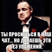 Ты просишься в наш чат... Но делаешь это без уважения.