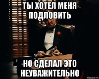 ты хотел меня подловить но сделал это неуважительно