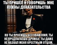 ты пришёл и говоришь: мне нужны доказательства но ты просишь без уважения, ты не предлагаешь дружбу, ты даже не назвал меня крестным отцом.