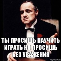 Ты просишь научить играть но просишь без уважения