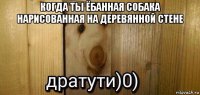 когда ты ёбанная собака нарисованная на деревянной стене 