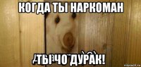 когда ты наркоман ты чо дурак!